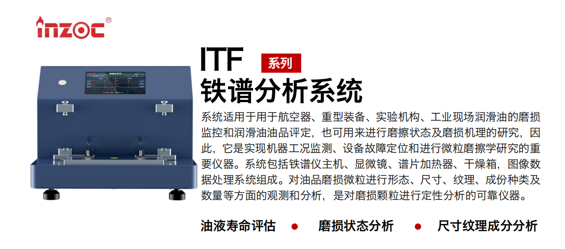 ITF油液鐵譜分析系統(tǒng)適用于用于航空器、重型裝備、實(shí)驗(yàn)機(jī)構(gòu)、工業(yè)現(xiàn)場(chǎng)潤(rùn)滑油的磨損監(jiān)控和潤(rùn)滑油油品評(píng)定，也可用來進(jìn)行磨擦狀態(tài)及磨損機(jī)理的研究，因此，它是實(shí)現(xiàn)機(jī)器工況監(jiān)測(cè)、設(shè)備故障定位和進(jìn)行微粒磨擦學(xué)研究的重要儀器。系統(tǒng)包括鐵譜儀主機(jī)、顯微鏡、譜片加熱器、干燥箱，圖像數(shù)據(jù)處理系統(tǒng)組成。對(duì)油品磨損微粒進(jìn)行形態(tài)、尺寸、紋理、成份種類及數(shù)量等方面的觀測(cè)和分析，是對(duì)磨損顆粒進(jìn)行定性分析的可靠?jī)x器。 應(yīng)用領(lǐng)域：鋼鐵、石化、盾構(gòu)、電力、風(fēng)電、大型設(shè)備、實(shí)驗(yàn)室 適用油品：液壓油、透平油、柴機(jī)油、齒輪油、變壓器油