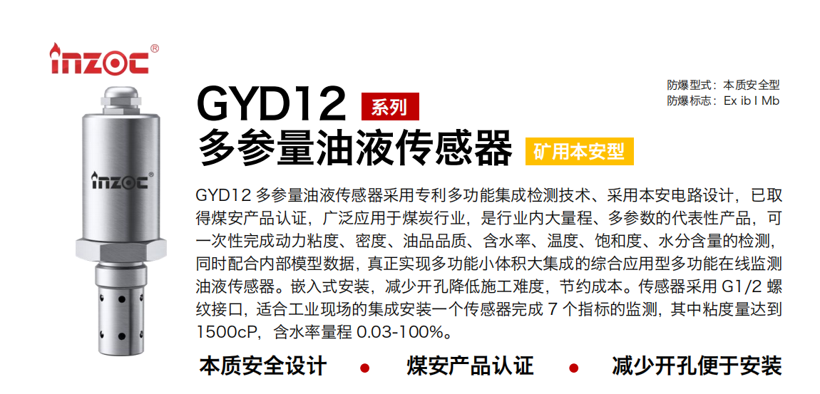GYD12多參量油液傳感器采用專利多功能集成檢測技術(shù)、采用本安電路設(shè)計，已取得煤安產(chǎn)品認(rèn)證，廣泛應(yīng)用于煤炭行業(yè)，是行業(yè)內(nèi)大量程、多參數(shù)的代表性產(chǎn)品，可一次性完成動力粘度、密度、油品品質(zhì)、含水率、溫度、飽和度、水分含量的檢測，同時配合內(nèi)部模型數(shù)據(jù)，真正實現(xiàn)多功能小體積大集成的綜合應(yīng)用型多功能在線監(jiān)測油液傳感器。嵌入式安裝，減少開孔降低施工難度，節(jié)約成本。傳感器采用 G1/2 螺紋接口，適合工業(yè)現(xiàn)場的集成安裝一個傳感器完成 7 個指標(biāo)的監(jiān)測，其中粘度量達(dá)到1500cP，含水率量程 0.03-100%。 行業(yè)：采煤機(jī)/掘進(jìn)機(jī)/皮帶機(jī)/乳化液系統(tǒng)/破碎機(jī)/刮板機(jī)/減速機(jī)等 油品：液壓油/齒輪油/空壓機(jī)油/燃?xì)鈾C(jī)油/水乙二醇抗燃液壓油等