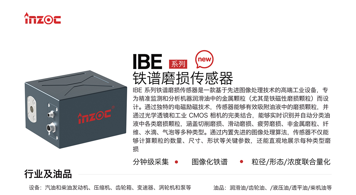 IBE 系列油液鐵譜磨損傳感器是一款基于先進(jìn)圖像處理技術(shù)的高端工業(yè)設(shè)備，專為精準(zhǔn)監(jiān)測(cè)和分析機(jī)器潤滑油中的金屬顆粒(尤其是鐵磁性磨損顆粒)而設(shè)計(jì)。通過獨(dú)特的電磁勵(lì)磁技術(shù)，傳感器能夠有效吸附油液中的損顆粒，并通過光學(xué)透鏡和工業(yè) CMOS 相機(jī)的完美結(jié)合，能夠?qū)崟r(shí)識(shí)別并自動(dòng)分類油液中各類磨損顆粒，涵蓋切削磨損、滑動(dòng)磨損、疲勞損、非金屬磨粒、纖維、水滴、氣泡等多種類型。通過內(nèi)置先進(jìn)的圖像處理算法，傳感器不僅能夠計(jì)算顆粒的數(shù)量、尺寸、形狀等關(guān)鍵參數(shù)，還能直觀地展示每種類型磨損。適用行業(yè)設(shè)備：汽油和柴油發(fā)動(dòng)機(jī)、壓縮機(jī)、齒輪箱、變速器、渦輪機(jī)和泵等；檢測(cè)油品:潤滑油/齒輪油、/液壓油/透平油/柴機(jī)油等。